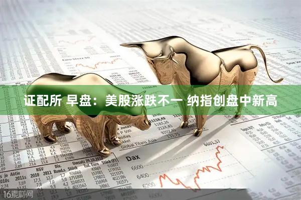 证配所 早盘：美股涨跌不一 纳指创盘中新高