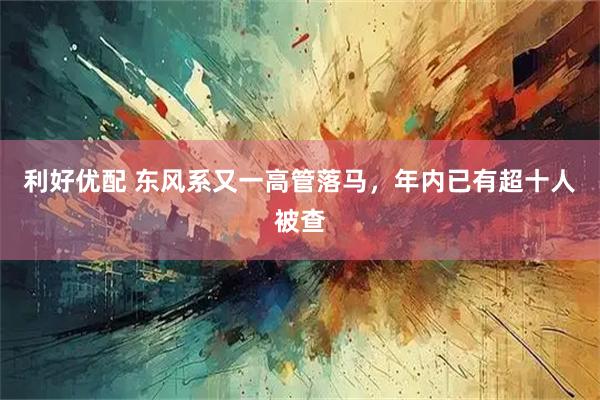 利好优配 东风系又一高管落马，年内已有超十人被查