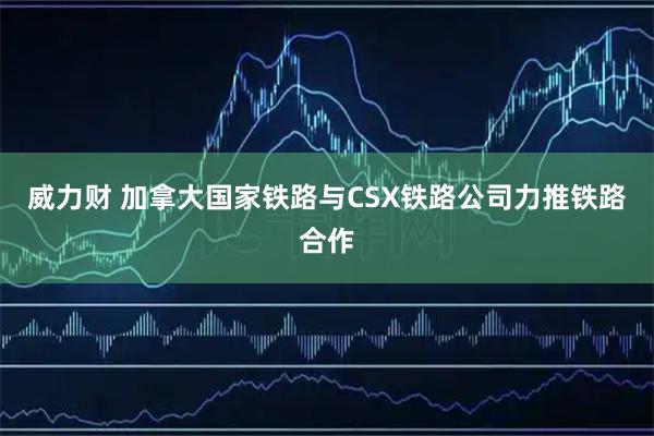 威力财 加拿大国家铁路与CSX铁路公司力推铁路合作