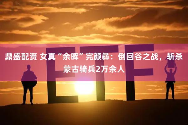 鼎盛配资 女真“余晖”完颜彝：倒回谷之战，斩杀蒙古骑兵2万余人