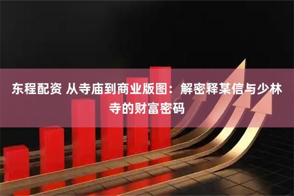 东程配资 从寺庙到商业版图：解密释某信与少林寺的财富密码