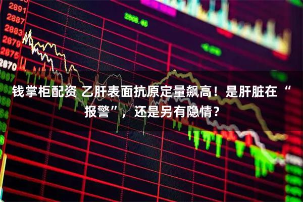 钱掌柜配资 乙肝表面抗原定量飙高！是肝脏在 “报警”，还是另有隐情？