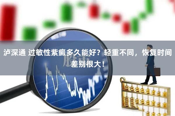 泸深通 过敏性紫癜多久能好？轻重不同，恢复时间差别很大！