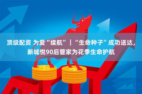 顶级配资 为爱“续航”｜“生命种子”成功送达，新城悦90后管家为花季生命护航