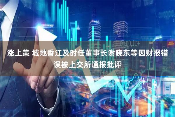 涨上策 城地香江及时任董事长谢晓东等因财报错误被上交所通报批评