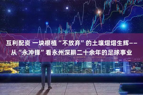 互利配资 一块根植“不放弃”的土壤熠熠生辉——从“永冲锋”看永州深耕二十余年的足球事业