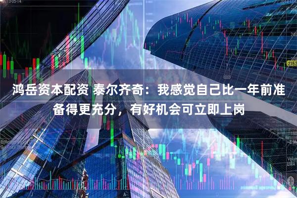 鸿岳资本配资 泰尔齐奇：我感觉自己比一年前准备得更充分，有好机会可立即上岗