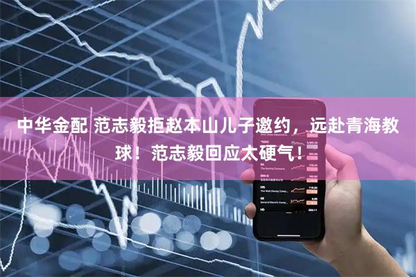 中华金配 范志毅拒赵本山儿子邀约，远赴青海教球！范志毅回应太硬气！