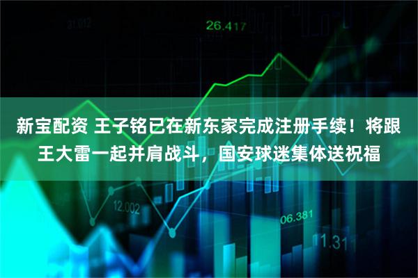 新宝配资 王子铭已在新东家完成注册手续！将跟王大雷一起并肩战斗，国安球迷集体送祝福