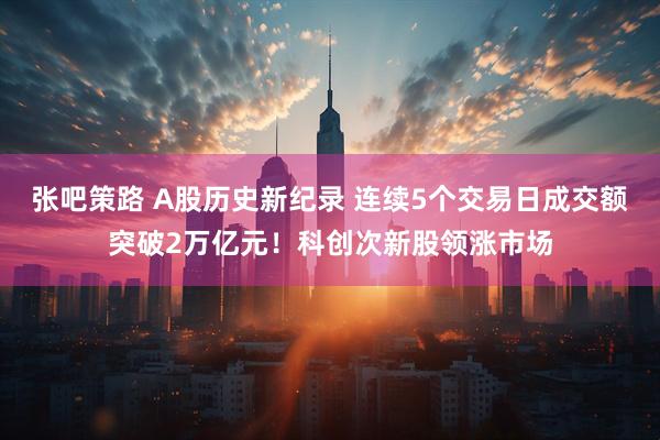 张吧策路 A股历史新纪录 连续5个交易日成交额突破2万亿元！科创次新股领涨市场