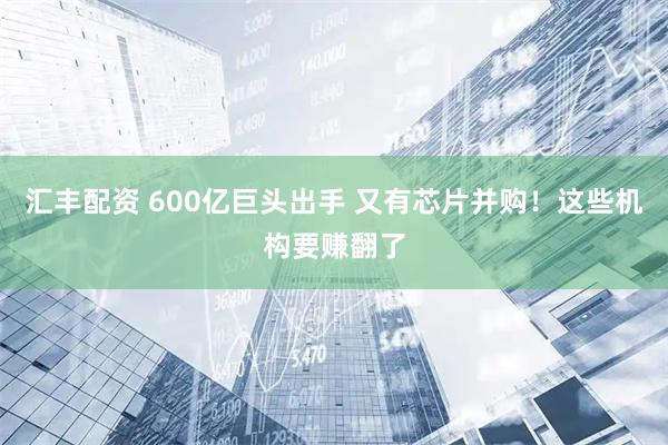 汇丰配资 600亿巨头出手 又有芯片并购！这些机构要赚翻了