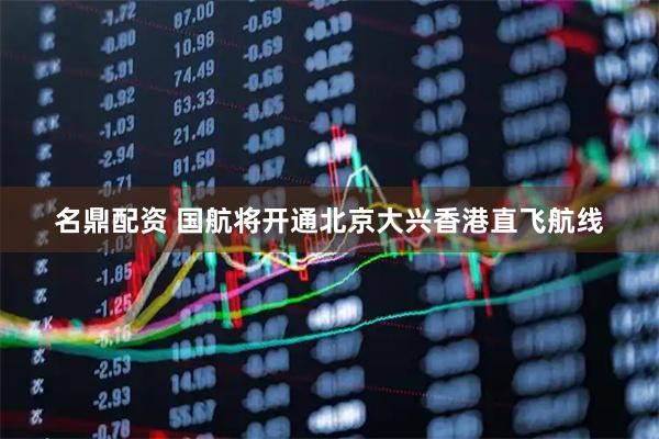 名鼎配资 国航将开通北京大兴香港直飞航线