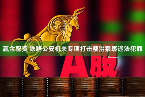 赢金配资 铁路公安机关专项打击整治猥亵违法犯罪