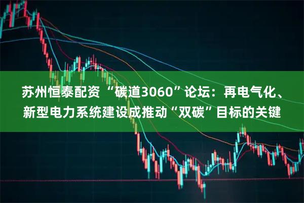 苏州恒泰配资 “碳道3060”论坛：再电气化、新型电力系统建设成推动“双碳”目标的关键