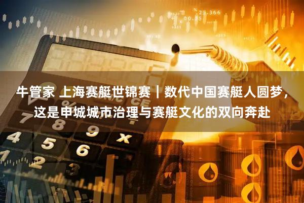 牛管家 上海赛艇世锦赛｜数代中国赛艇人圆梦，这是申城城市治理与赛艇文化的双向奔赴