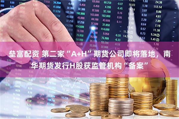 垒富配资 第二家“A+H”期货公司即将落地，南华期货发行H股获监管机构“备案”