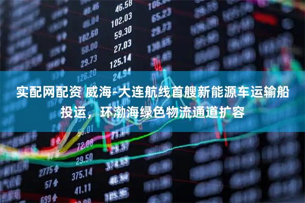 实配网配资 威海-大连航线首艘新能源车运输船投运，环渤海绿色物流通道扩容
