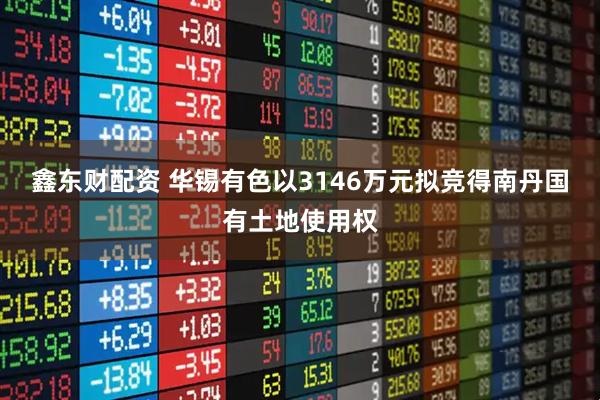鑫东财配资 华锡有色以3146万元拟竞得南丹国有土地使用权