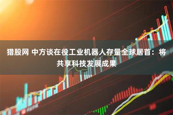 猎股网 中方谈在役工业机器人存量全球居首：将共享科技发展成果