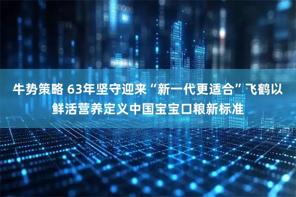 牛势策略 63年坚守迎来“新一代更适合”飞鹤以鲜活营养定义中国宝宝口粮新标准