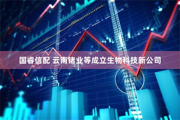 国睿信配 云南锗业等成立生物科技新公司