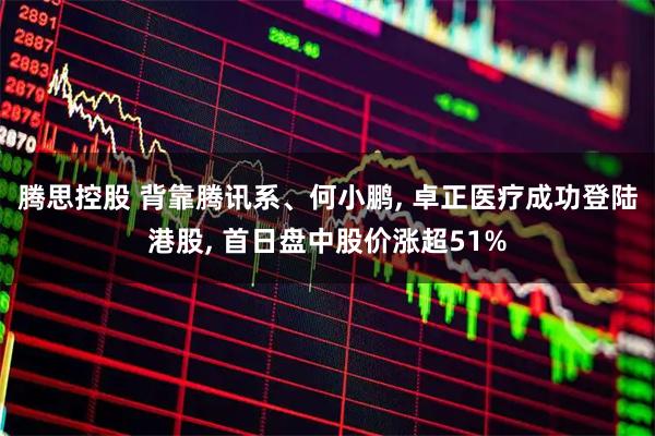腾思控股 背靠腾讯系、何小鹏, 卓正医疗成功登陆港股, 首日盘中股价涨超51%