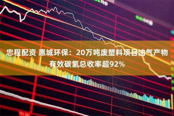 忠程配资 惠城环保：20万吨废塑料项目油气产物有效碳氢总收率超92%