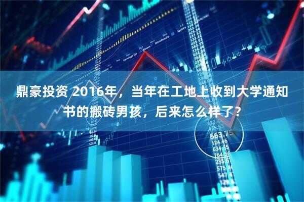 鼎豪投资 2016年，当年在工地上收到大学通知书的搬砖男孩，后来怎么样了？