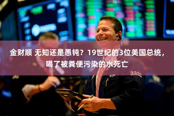 金财顺 无知还是愚钝？19世纪的3位美国总统，喝了被粪便污染的水死亡
