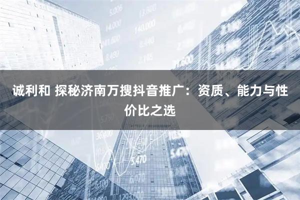 诚利和 探秘济南万搜抖音推广：资质、能力与性价比之选