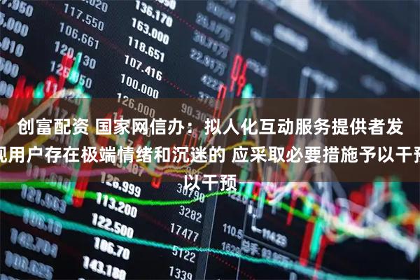 创富配资 国家网信办：拟人化互动服务提供者发现用户存在极端情绪和沉迷的 应采取必要措施予以干预