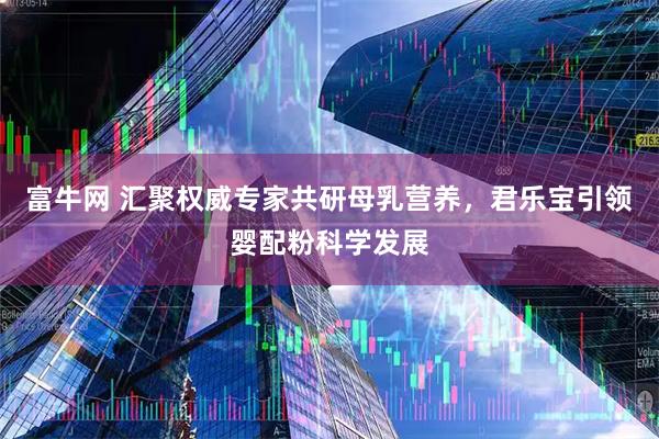 富牛网 汇聚权威专家共研母乳营养，君乐宝引领婴配粉科学发展