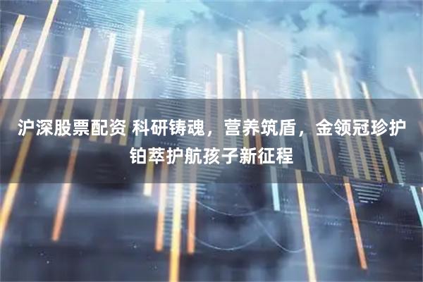 沪深股票配资 科研铸魂，营养筑盾，金领冠珍护铂萃护航孩子新征程
