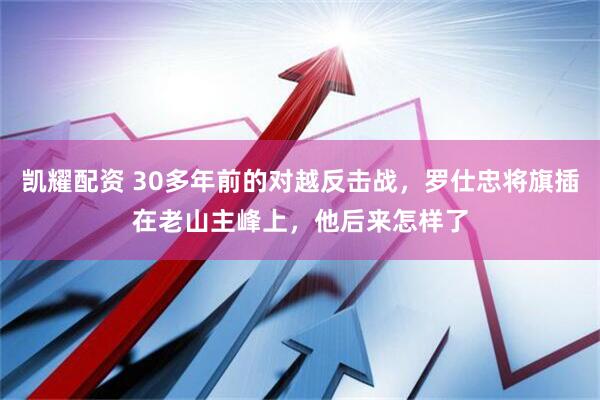 凯耀配资 30多年前的对越反击战，罗仕忠将旗插在老山主峰上，他后来怎样了