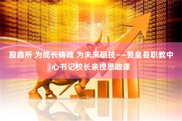 股鑫所 为成长铸魂 为未来砺技——赞皇县职教中心书记校长亲授思政课