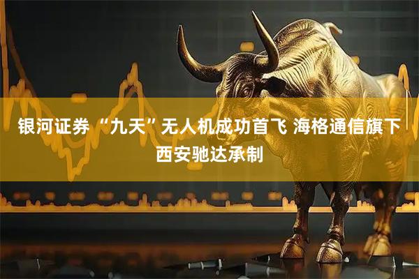银河证券 “九天”无人机成功首飞 海格通信旗下西安驰达承制