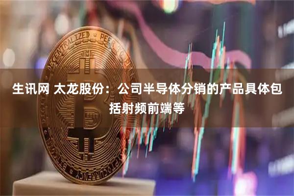 生讯网 太龙股份：公司半导体分销的产品具体包括射频前端等