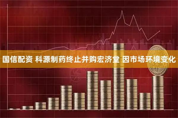 国信配资 科源制药终止并购宏济堂 因市场环境变化
