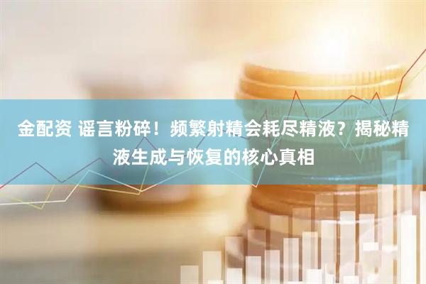 金配资 谣言粉碎！频繁射精会耗尽精液？揭秘精液生成与恢复的核心真相