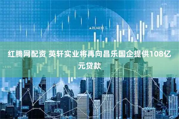 红腾网配资 英轩实业将再向昌乐国企提供108亿元贷款