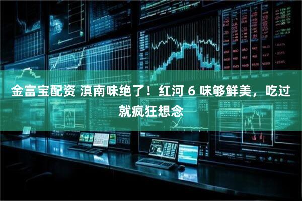 金富宝配资 滇南味绝了！红河 6 味够鲜美，吃过就疯狂想念
