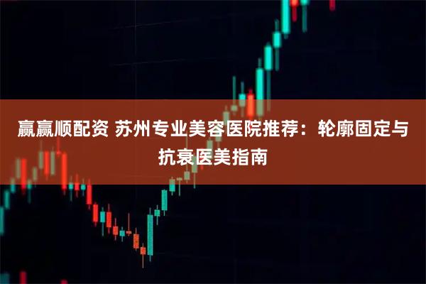赢赢顺配资 苏州专业美容医院推荐：轮廓固定与抗衰医美指南