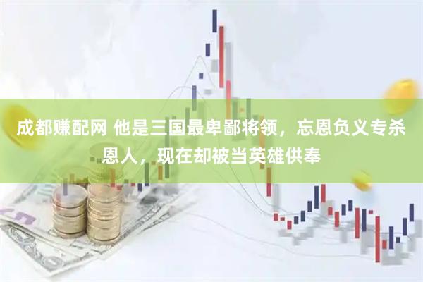 成都赚配网 他是三国最卑鄙将领，忘恩负义专杀恩人，现在却被当英雄供奉