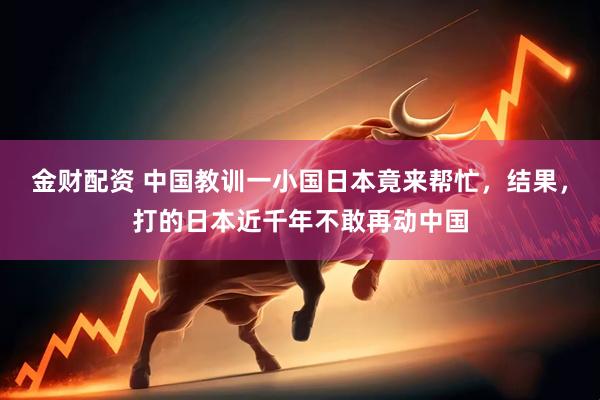 金财配资 中国教训一小国日本竟来帮忙，结果，打的日本近千年不敢再动中国