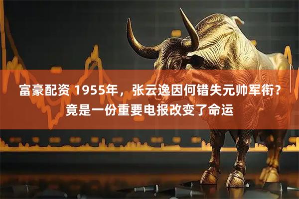 富豪配资 1955年，张云逸因何错失元帅军衔？竟是一份重要电报改变了命运