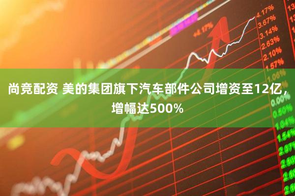 尚竞配资 美的集团旗下汽车部件公司增资至12亿，增幅达500%